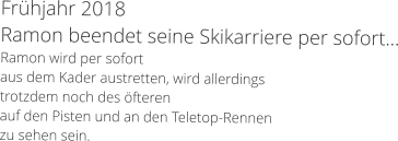 Frhjahr 2018 Ramon beendet seine Skikarriere per sofort... Ramon wird per sofort  aus dem Kader austretten, wird allerdings  trotzdem noch des fteren  auf den Pisten und an den Teletop-Rennen  zu sehen sein.